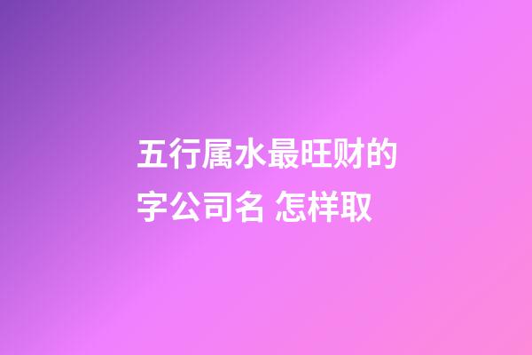 五行属水最旺财的字公司名 怎样取-第1张-公司起名-玄机派